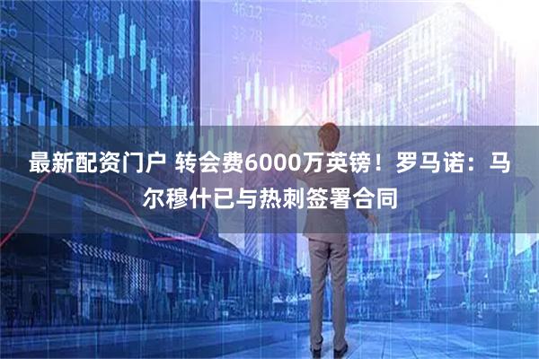 最新配资门户 转会费6000万英镑！罗马诺：马尔穆什已与热刺签署合同