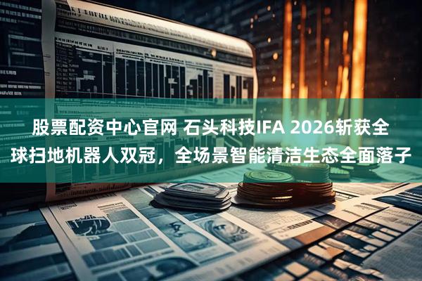 股票配资中心官网 石头科技IFA 2026斩获全球扫地机器人双冠，全场景智能清洁生态全面落子