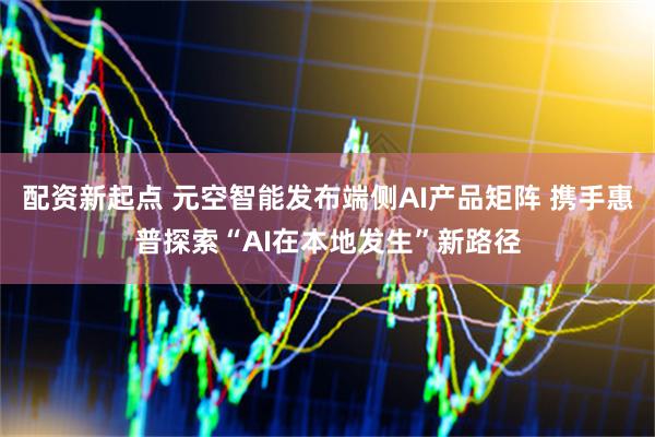 配资新起点 元空智能发布端侧AI产品矩阵 携手惠普探索“AI在本地发生”新路径