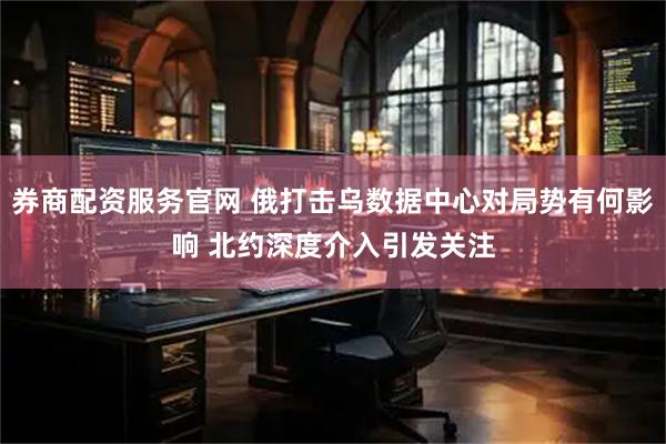 券商配资服务官网 俄打击乌数据中心对局势有何影响 北约深度介入引发关注